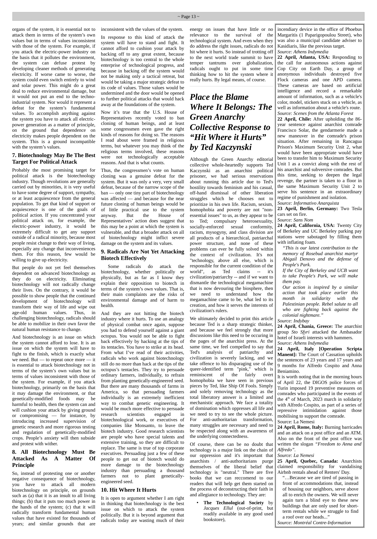 organs of the system, it is essential not to attack them in terms of the system’s own values but in terms of values inconsistent with those of the system. For example, if you attack the electric-power industry on the basis that it pollutes the environment, the system can defuse protest by developing cleaner methods of generating electricity. If worse came to worse, the system could even switch entirely to wind and solar power. This might do a great deal to reduce environmental damage, but it would not put an end to the techno- industrial system. Nor would it represent a defeat for the system’s fundamental values. To accomplish anything. against the system you have to attack all electric- power generation as a matter of principle, on the ground that dependence on electricity makes people dependent on the system. This is a ground incompatible with the system’s values.  7. Biotechnology May Be The Best Target For Political Attack  Probably the most promising target for political attack is the ~biotechnology industry. Though revolutions are generally carried out by minorities, it is very useful to have some degree of support, sympathy, or at least acquiescence from the general population. To get that kind of support or acquiescence is one of the goals of political action. If you concentrated your political attack on, for example, ~ the electric-power industry, it would be extremely difficult to get any support outside of a radical minority, because most people resist change to their way of living, especially any change that inconveniences them. For this reason, few would be willing to give up electricity.  But people do not yet feel themselves dependent on advanced biotechnology as they do on electricity. Eliminating biotechnology will not radically change their lives. On the contrary, it would be possible to show people that the continued development of biotechnology  will transform their way of life and wipe out age-old human  values. Thus, in challenging biotechnology, radicals should be able to mobilize in their own favor the natural human resistance to change.  And biotechnology is an issue on which the system cannot afford to lose. It is an issue on which the system will have to fight to the finish, which is exactly what we need. But — to repeat once more — it is essential to attack biotechnology not in terms of the system’s own values but in terms of values inconsistent with those of the system. For example, if you attack biotechnology, primarily on the basis that it may damage the environment, or that genetically-modified  foods may be harmful to health, then the system can and will cushion your attack by giving ground or compromising — for instance, by introducing  increased  supervision of genetic research and more rigorous testing and regulation of genetically-modified crops. People’s anxiety will then subside and protest with wither.  8. All Biotechnology Must Be Attacked As A Matter Of Principle  So, instead of protesting one or another negative consequence of biotechnology, you have to attack all modern biotechnology on principle, on grounds such as (a) that it is an insult to all living things; (b) that it puts too much power in the hands of the system; (c) that it will radically transform fundamental human values that have existed for thousands of years; and similar grounds that are  ~Page 13~  inconsistent with the values of the system.  In response to this kind of attack the system will have to stand and fight. It cannot afford to cushion your attack by backing off to any great extent, because biotechnology is too central to the whole enterprise of technological progress, and because in backing off the system would not be making only a tactical retreat, but would be taking a major strategic defeat to its code of values. Those values would be undermined and the door would be opened to further political attacks that would hack away at the foundations of the system.  Now it’s true that the U.S. House of Representatives recently voted to ban cloning of human beings, and at least some congressmen even gave the right kinds of reasons for doing so. The reasons I read about were framed in religious terms, but whatever you may think of the religious terms  involved, these reasons were not technologically  acceptable reasons. And that is what counts.  Thus, the congressmen’s vote on human cloning was a genuine defeat for the system. But it was only a very, very small defeat, because of the narrow scope of the ban — only one tiny part of biotechnology was affected — and because for the near future cloning of human beings would be of little practical use to the system anyway.  But  the  House  of Representatives’ action does suggest that this may be a point at which the system is vulnerable, and that a broader attack on all of biotechnology might inflict severe damage on the system and its values.  9. Radicals Are Not Yet Attacking Biotech Effectively  Some radicals do attack the biotechnology, whether politically or physically, but as far as I know they explain their opposition to biotech in terms of the system’s own values. That is, their main complaints are the risks of environmental damage and of harm to health.  And they are not hitting the biotech industry where it hurts. To use an analogy of physical combat once again, suppose you had to defend yourself against a giant octopus. You would not be able to fight back effectively by hacking at the tips of its tentacles. You have to strike at its head. From what I’ve read of their activities, radicals who work against biotechnology still do no more than hack at the tips of the octopus’s tentacles. They try to persuade ordinary farmers, individually, to refrain from planting genetically-engineered seed. But there are many thousands of farms in America, so that persuading farmers individually is an extremely inefficient way to combat genetic engineering. It would be much more effective to persuade research  scientists  engaged  in biotechnological work, or executives of companies like Monsanto, to leave the biotech industry. Good research scientists are people who have special talents and extensive training, so they are difficult to replace. The same is true of top corporate executives. Persuading just a few of these people to get out of biotech would do more damage to the biotechnology industry than persuading a thousand farmers  not to plant  genetically- engineered seed.  10. Hit Where It Hurts  It is open to argument whether I am right in thinking that biotechnology is the best issue on which to attack the system politically. But it is beyond argument that radicals today are wasting much of their  energy on issues that have little or no relevance to the survival of the technological system. And even when they do address the right issues, radicals do not hit where it hurts. So instead of trotting off to the next world trade summit to have temper tantrums  over  globalization, radicals ought to put in some time thinking how to hit the system where it really hurts. By legal means, of course.  Place the Blame Where It Belongs: The Green Anarchy Collective Response to “Hit Where it Hurts” by Ted Kaczynski  Although the Green Anarchy editorial collective whole-heartedly supports Ted Kaczynski as an anarchist political prisoner, we had serious reservations about running this article due to Ted’s hostility towards feminism and his casual, off-hand dismissal of other liberation struggles which he chooses not to prioritize in his own life. Racism, sexism, homophobia and poverty are not "non- essential issues” to us, as they appear to be to Ted; compulsary heterosexuality, socially-enforced ~ sexual ~ conformity, racism, mysogyny, and class division are all products of a hierarchical, patriarchal power structure, and nome of these problems can ever be fully solved within the context of civilization. It’s not “technology, above all else, which is responsible for the current condition of the world", as Ted claims - it’s civilization/patriarchy -- and if we want to dismantle the technological megamachine that is now devouring the biosphere, then we need to understand how the megamachine came to be, what led to its creation, and how it serves the interests of civilization’s rulers.  We ultimately decided to print this article because Ted is a sharp strategic thinker, and because we feel strongly that more discussions like this need to be occuring in the pages of the anarchist press. At the same time, we feel compelled to say that Teds analysis of patriarcchy and civilization is severely lacking, and we take offence to his disparaging use of the queer-identified term "pink,” which is reminiscent  of the fairly overt homophobia we have seen in previous pieces by Ted, like Ship Of Fools. Simply and solely removing technology as the total liberatory answer is a limited and mechanistic approach. We face a totality of domination which oppresses all life and we need to try to see the whole picture. For  anti-authoritarian  transformation, many struggles are necessary and need to be respected along with an awareness of the underlying connectedness.  Of course, there can be no doubt that technology is a major link on the chain of our oppression and it’s important that anarchists / anti-authoritarians ~ purge themselves of the liberal belief that technology is "neutral.” There are five books that we can reccomend to our readers that will help get them started on the process of deconstructing their faith in and allegiance to technology. They are:  + The Technological Society by Jacques Ellul(out-of-print, but readily available in any good used bookstore),  incendiary device in the office of Phoebus Margaritis (1 Paparigopoulou Street), who was also a municipal candidate adviser to Kasidiaris, like the previous target. Source: Athens Indymedia 22 April, Atlanta, USA: Responding to the call for autonomous actions against Cop City on Earth Day, a group of anonymous  individuals destroyed ~ five Flock cameras and one APD camera. These cameras are based on artificial intelligence and record a remarkable amount of information, such as a vehicle’s color, model, stickers stuck on a vehicle, as well as information about a vehicle’s route. Source: Scenes from the Atlanta Forest 22 April, Chile: After upholding the 86- year sentence against anarchist comrade Francisco Solar, the gendarmerie made a new maneuver in the comrade’s prison situation. After remaining in Rancagua Prison’s Maximum Security Unit 2, what would have been appropriate would have been to transfer him to Maximum Security Unit 1 as a convict along with the rest of his anarchist and subversive comrades. But this time, seeking to deepen the legal revenge, the partner is taken to a floor in the same Maximum Security Unit 2 to serve his sentence in an extraordinary regime of punishment and isolation. Source: Informativo Anarquista 23 April, Berlin, Germany: Two Tesla cars set on fire. Source: Sans Nom 24 April, California, USA: Twenty City of Berkeley and UC Berkeley parking pay stations were sabotaged by filling them with inflating foam. “This is our latest contribution to the memory of Rosebud anarchist martyr Abigail Denovo and the defense of People’s Park. If the ity of Berkeley and UCB want to take People’s Park, we will make them pay. Our action is inspired by a similar action that took place earlier this month in solidarity ~with the Palestinian people. Rebel salute to all who are fighting back against the colonial nightmare.” Source: Indybay 24 April, Chania, Greece: The anarchist group Sto Sfyri attacked the Ambasador hotel of Israeli interests with hammers. Source: Athens Indymedia 24 April, ltaly [Operation Scripta Manent]: The Court of Cassation upholds the sentences of 23 years and 17 years and 9 months for Alfredo Cospito and Anna Beniamino. Itis worth noting that in the morning hours of April 22, the DIGOS police forces of Turin imposed 19 preventive measures on comrades who participated in the events of the 4" of March, 2023 march in solidarity with Alfredo Cospito, as part of a series of repressive  intimidation  against  those mobilising to support the comrade. Source: La Nemesi 24 April, Rome, Italy: Burning barricades and an attack on a post office and an ATM. Also on the front of the post office was written the slogan “Freedom to Anna and Alfredo”. Source: La Nemesi 25 April, Quebec, Canada: Anarchists claimed responsibility for vandalising Airbnb rentals ahead of Renters’ Day. “...Because we are tired of passing in front of accommodations that, instead of housing our neighbors, serve above all to enrich the owners. We will never again tumn a blind eye to these new buildings that are only used for short- term rentals while we struggle to find aroof over our heads...” Source: Montréal Contre-Information  